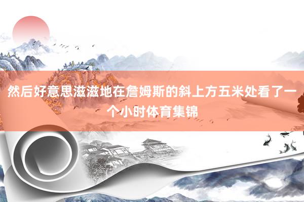 然后好意思滋滋地在詹姆斯的斜上方五米处看了一个小时体育集锦