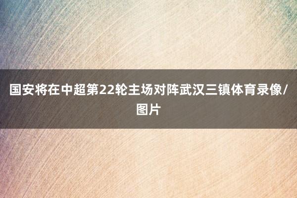 国安将在中超第22轮主场对阵武汉三镇体育录像/图片