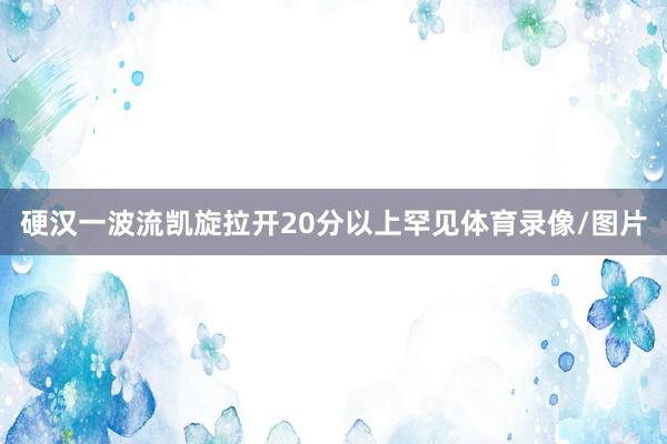 硬汉一波流凯旋拉开20分以上罕见体育录像/图片