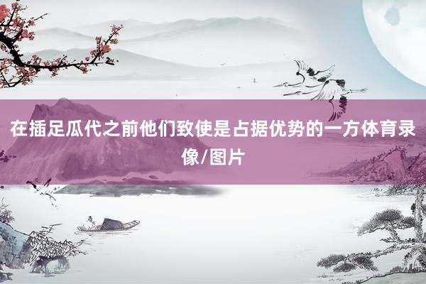 在插足瓜代之前他们致使是占据优势的一方体育录像/图片