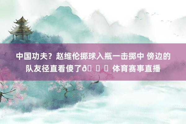 中国功夫？赵维伦掷球入瓶一击掷中 傍边的队友径直看傻了😂体育赛事直播
