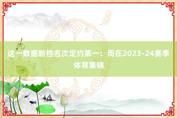 这一数据断档名次定约第一：而在2023-24赛季体育集锦