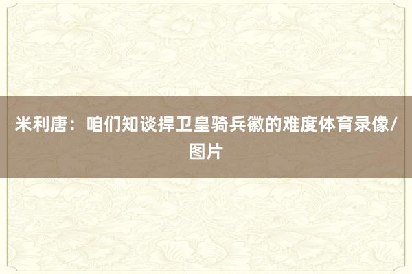 米利唐：咱们知谈捍卫皇骑兵徽的难度体育录像/图片