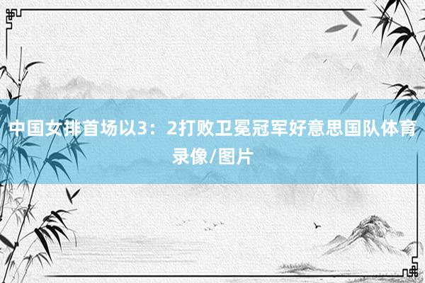 中国女排首场以3：2打败卫冕冠军好意思国队体育录像/图片
