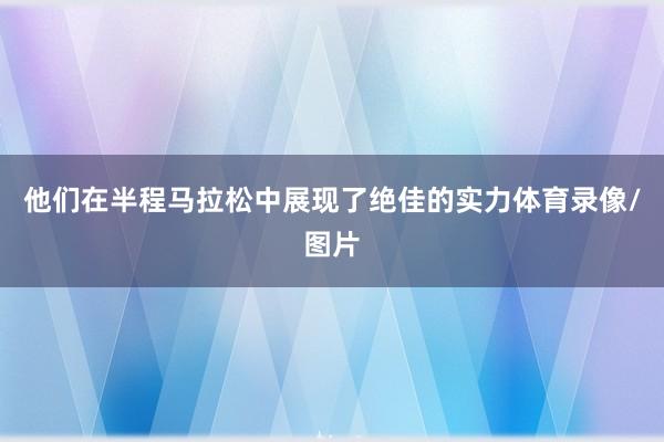 他们在半程马拉松中展现了绝佳的实力体育录像/图片