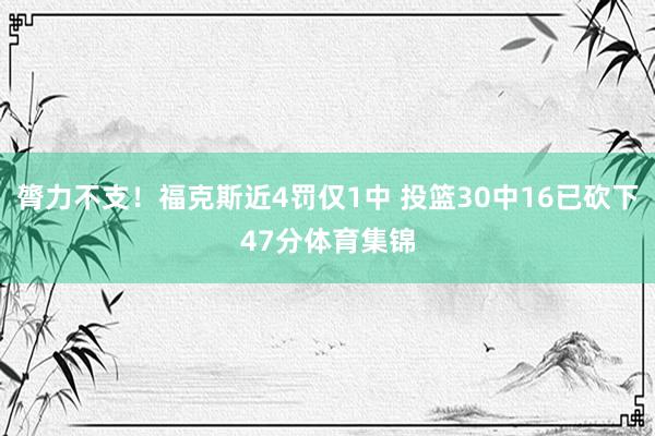 膂力不支！福克斯近4罚仅1中 投篮30中16已砍下47分体育集锦