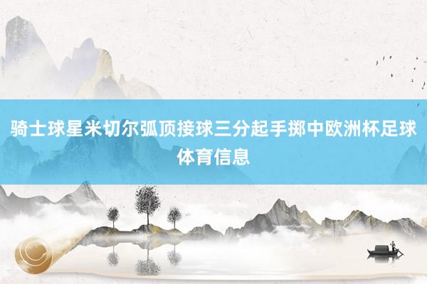 骑士球星米切尔弧顶接球三分起手掷中欧洲杯足球体育信息