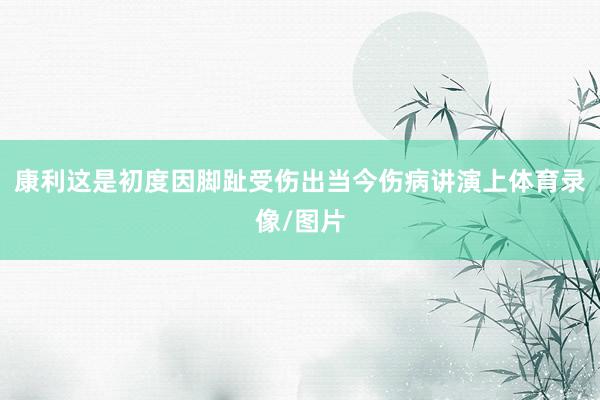 康利这是初度因脚趾受伤出当今伤病讲演上体育录像/图片