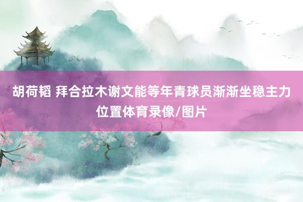 胡荷韬 拜合拉木谢文能等年青球员渐渐坐稳主力位置体育录像/图片
