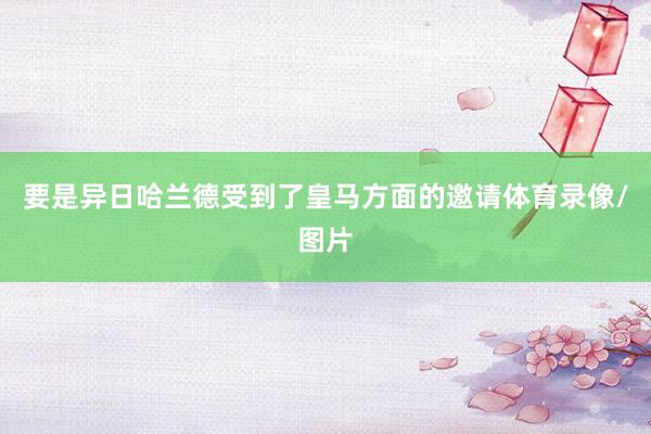 要是异日哈兰德受到了皇马方面的邀请体育录像/图片