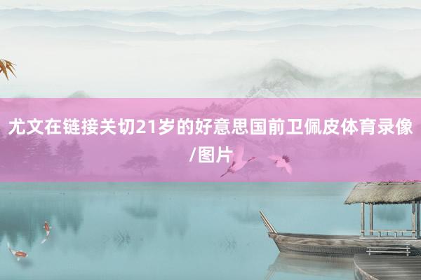 尤文在链接关切21岁的好意思国前卫佩皮体育录像/图片
