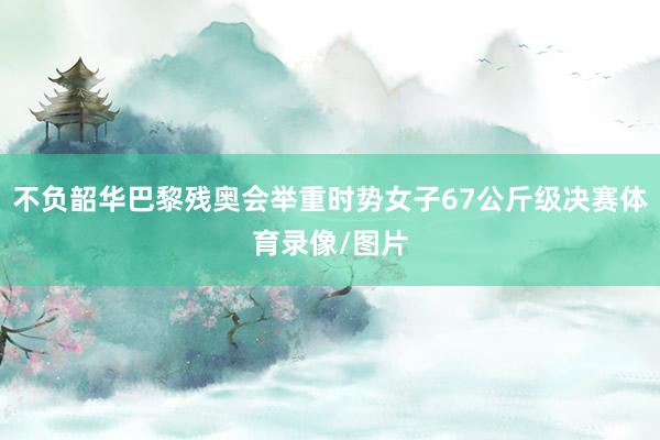 不负韶华巴黎残奥会举重时势女子67公斤级决赛体育录像/图片