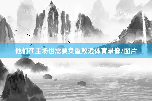 他们在主场也需要负重致远体育录像/图片