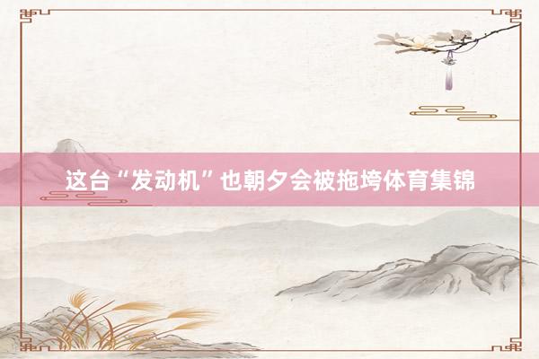 这台“发动机”也朝夕会被拖垮体育集锦
