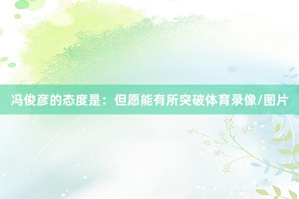 冯俊彦的态度是：但愿能有所突破体育录像/图片