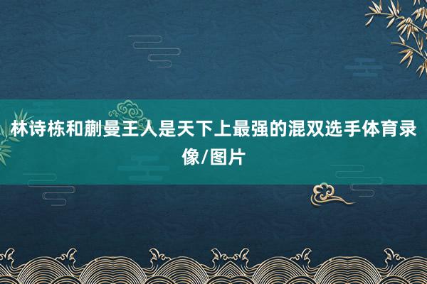 林诗栋和蒯曼王人是天下上最强的混双选手体育录像/图片