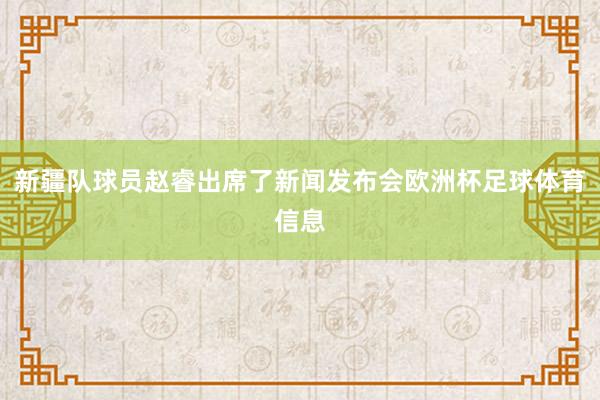 新疆队球员赵睿出席了新闻发布会欧洲杯足球体育信息