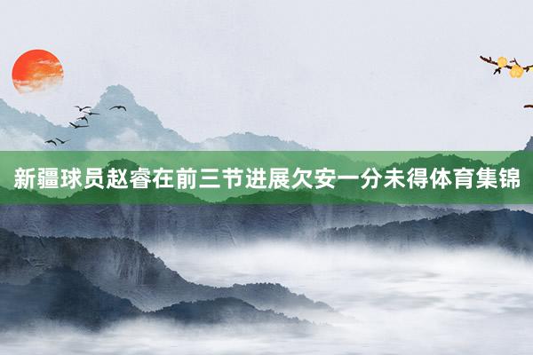 新疆球员赵睿在前三节进展欠安一分未得体育集锦
