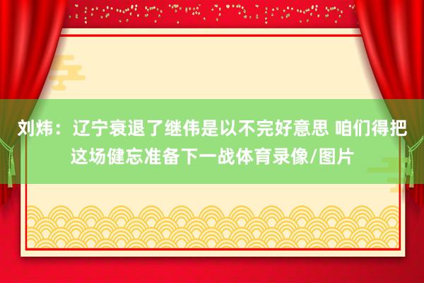 刘炜：辽宁衰退了继伟是以不完好意思 咱们得把这场健忘准备下一战体育录像/图片