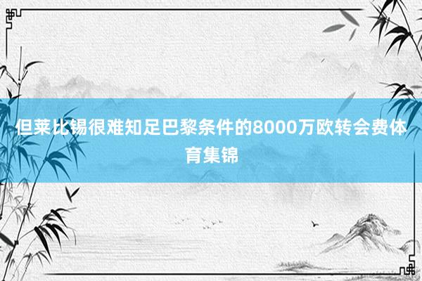 但莱比锡很难知足巴黎条件的8000万欧转会费体育集锦