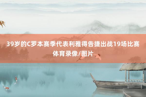 39岁的C罗本赛季代表利雅得告捷出战19场比赛体育录像/图片