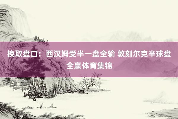 换取盘口：西汉姆受半一盘全输 敦刻尔克半球盘全赢体育集锦