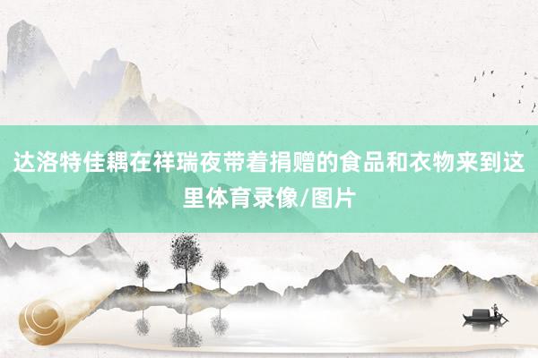 达洛特佳耦在祥瑞夜带着捐赠的食品和衣物来到这里体育录像/图片