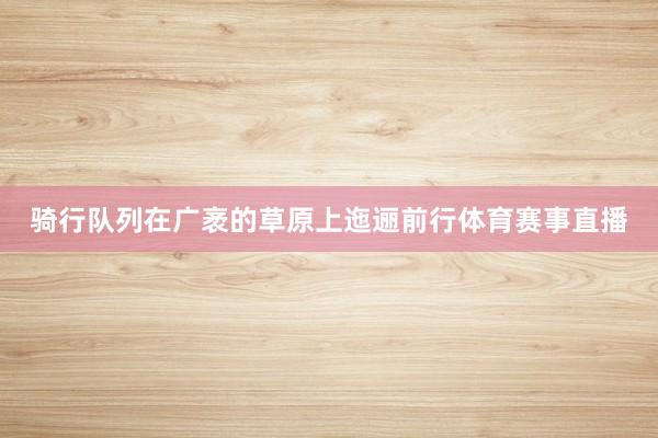 骑行队列在广袤的草原上迤逦前行体育赛事直播