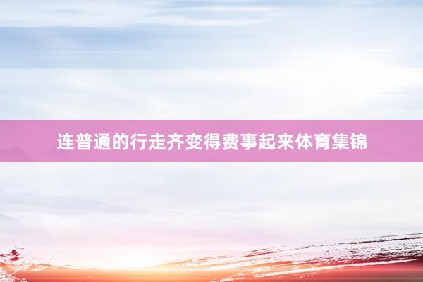 连普通的行走齐变得费事起来体育集锦