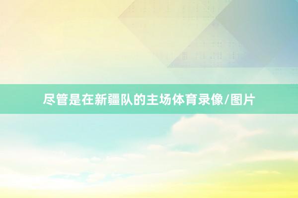 尽管是在新疆队的主场体育录像/图片