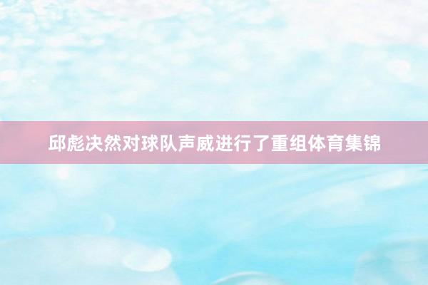 邱彪决然对球队声威进行了重组体育集锦