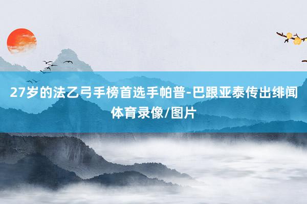 27岁的法乙弓手榜首选手帕普-巴跟亚泰传出绯闻体育录像/图片