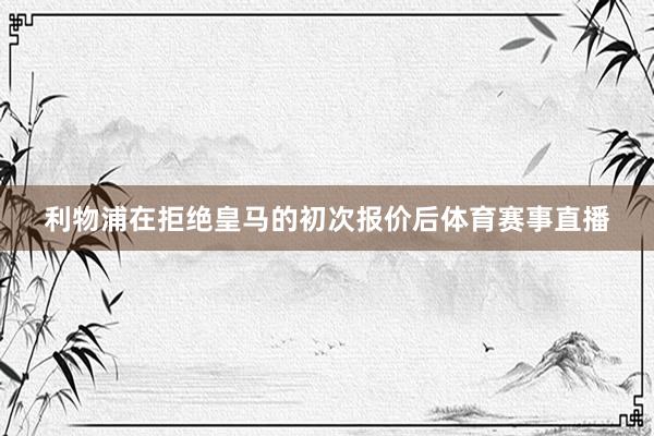 利物浦在拒绝皇马的初次报价后体育赛事直播