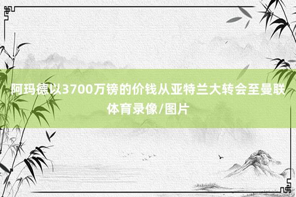 阿玛德以3700万镑的价钱从亚特兰大转会至曼联体育录像/图片