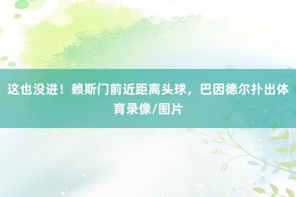 这也没进！赖斯门前近距离头球，巴因德尔扑出体育录像/图片