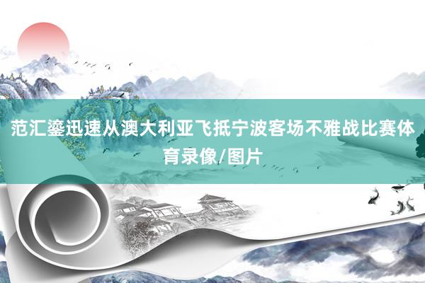 范汇鎏迅速从澳大利亚飞抵宁波客场不雅战比赛体育录像/图片