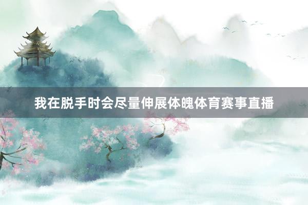 我在脱手时会尽量伸展体魄体育赛事直播