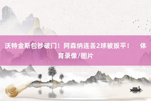 沃特金斯包抄破门！阿森纳连丢2球被扳平！    体育录像/图片