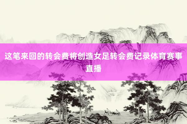 这笔来回的转会费将创造女足转会费记录体育赛事直播