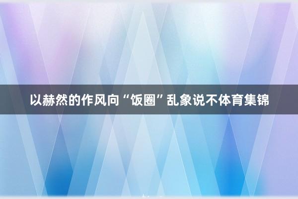 以赫然的作风向“饭圈”乱象说不体育集锦