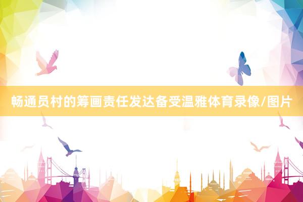 畅通员村的筹画责任发达备受温雅体育录像/图片