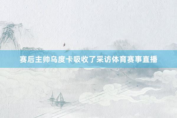 赛后主帅乌度卡吸收了采访体育赛事直播