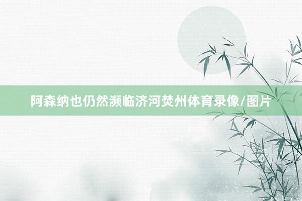 阿森纳也仍然濒临济河焚州体育录像/图片
