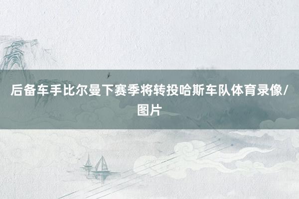 后备车手比尔曼下赛季将转投哈斯车队体育录像/图片