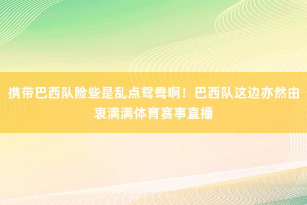 携带巴西队险些是乱点鸳鸯啊！巴西队这边亦然由衷满满体育赛事直播