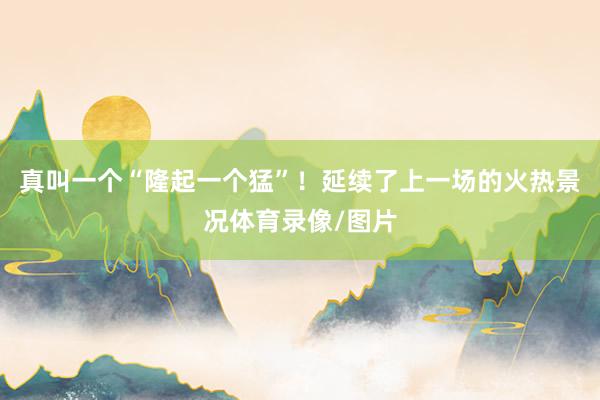 真叫一个“隆起一个猛”！延续了上一场的火热景况体育录像/图片