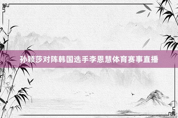 孙颖莎对阵韩国选手李恩慧体育赛事直播