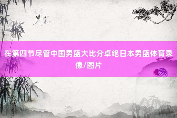 在第四节尽管中国男篮大比分卓绝日本男篮体育录像/图片
