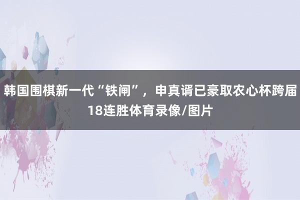 韩国围棋新一代“铁闸”，申真谞已豪取农心杯跨届18连胜体育录像/图片