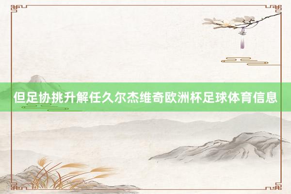 但足协挑升解任久尔杰维奇欧洲杯足球体育信息
